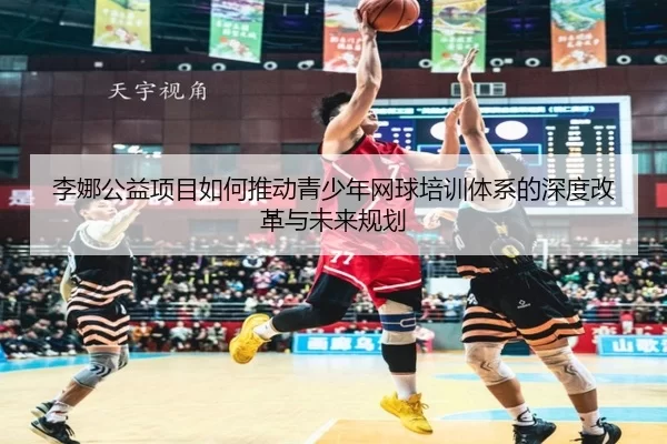 李娜公益项目如何推动青少年网球培训体系的深度改革与未来规划